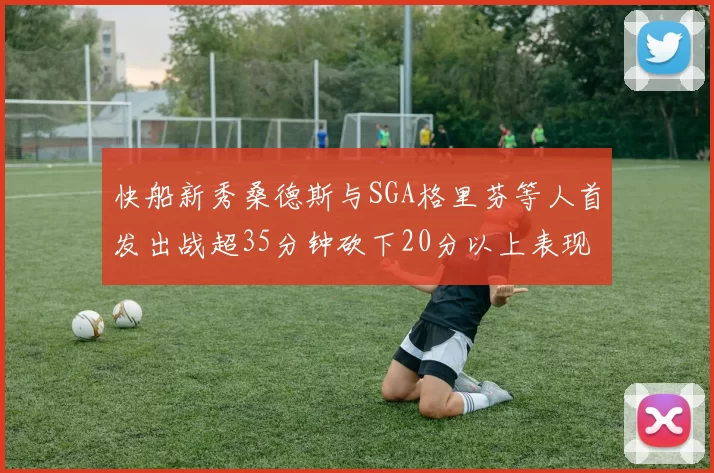 快船新秀桑德斯与SGA格里芬等人首发出战超35分钟砍下20分以上表现亮眼