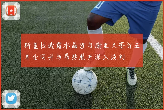 斯基拉透露水晶宫与谢里夫签订五年合同并与昂热展开深入谈判