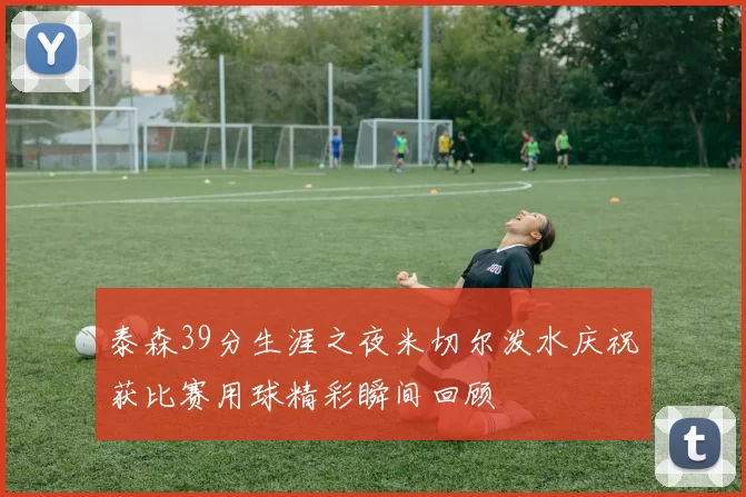 泰森39分生涯之夜米切尔泼水庆祝获比赛用球精彩瞬间回顾