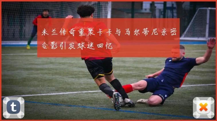 米兰传奇重聚卡卡与马尔蒂尼亲密合影引发球迷回忆