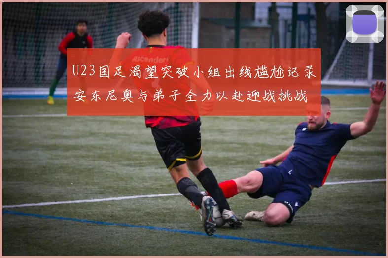 U23国足渴望突破小组出线尴尬记录安东尼奥与弟子全力以赴迎战挑战