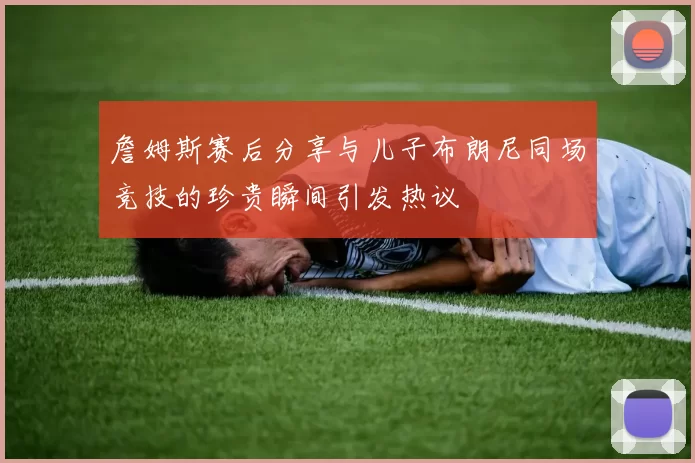 詹姆斯赛后分享与儿子布朗尼同场竞技的珍贵瞬间引发热议