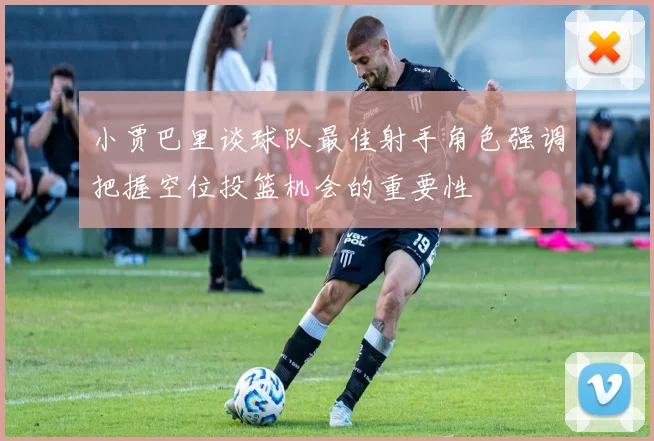 小贾巴里谈球队最佳射手角色强调把握空位投篮机会的重要性