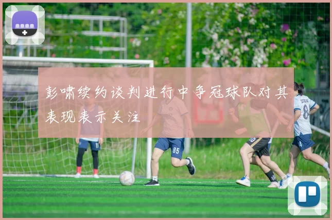 彭啸续约谈判进行中争冠球队对其表现表示关注